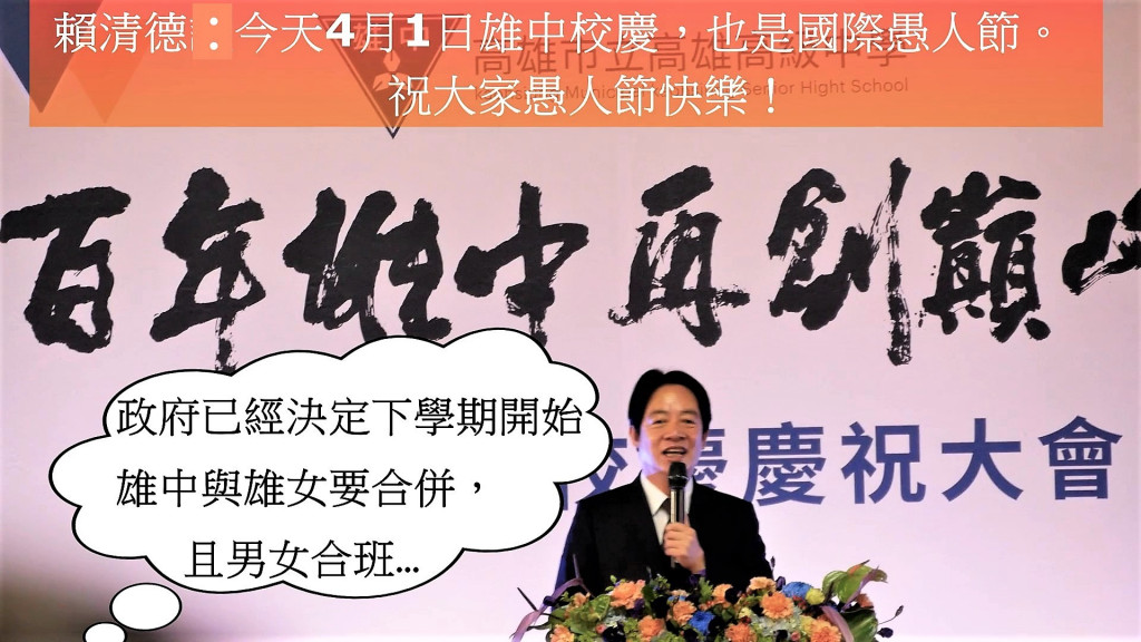 賴清德副總統出席雄中百年校慶慶祝大會致詞一開始就說政府已經決定，雄中與雄女要合併，從下個學期開始，雄中學生可到雄女上課，雄女可到雄中上課逗樂學子，讓滿場學生掌聲歡呼不已！惟最後說：今天4月1日雄中校慶，也是國際愚人節，祝大家愚人節快樂！